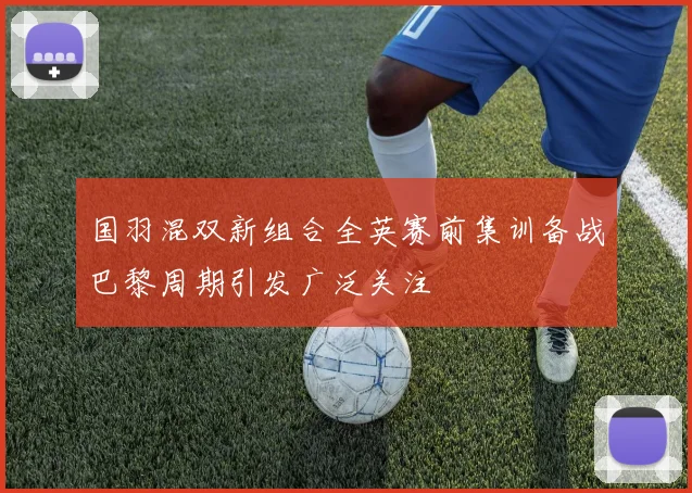 国羽混双新组合全英赛前集训备战巴黎周期引发广泛关注