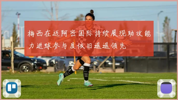 梅西在迈阿密国际持续展现助攻能力进球参与度依旧遥遥领先