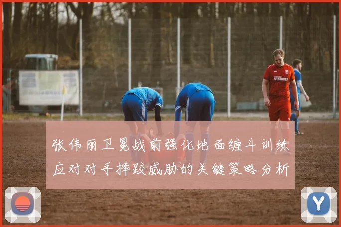 张伟丽卫冕战前强化地面缠斗训练应对对手摔跤威胁的关键策略分析