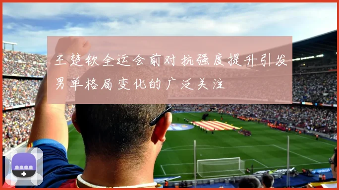 王楚钦全运会前对抗强度提升引发男单格局变化的广泛关注