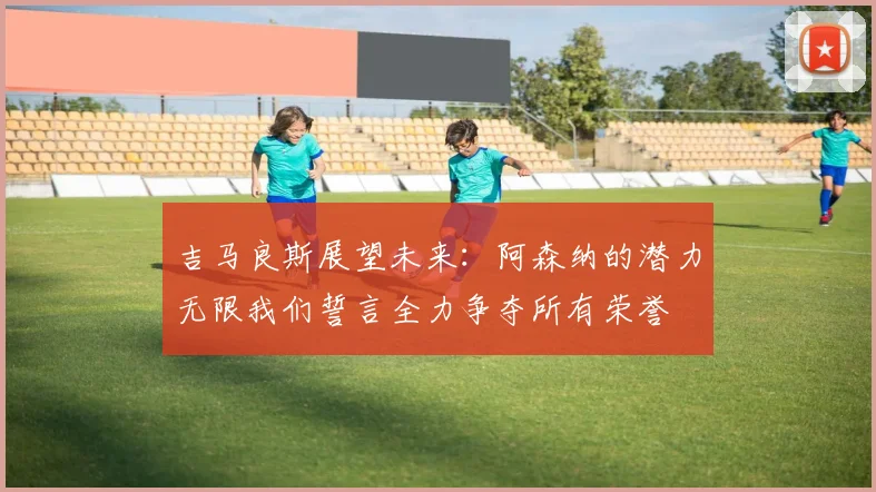 吉马良斯展望未来：阿森纳的潜力无限我们誓言全力争夺所有荣誉