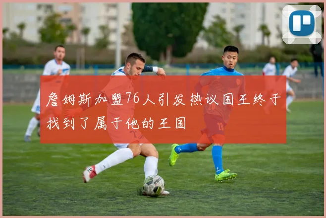 詹姆斯加盟76人引发热议国王终于找到了属于他的王国