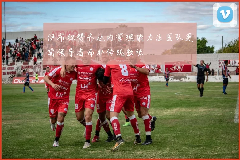 伊布称赞齐达内管理能力法国队更需领导者而非传统教练