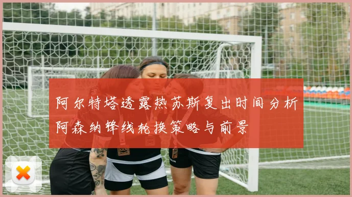 阿尔特塔透露热苏斯复出时间分析阿森纳锋线轮换策略与前景