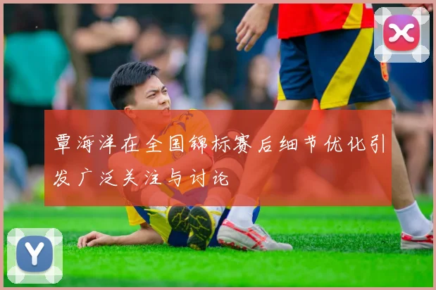 覃海洋在全国锦标赛后细节优化引发广泛关注与讨论