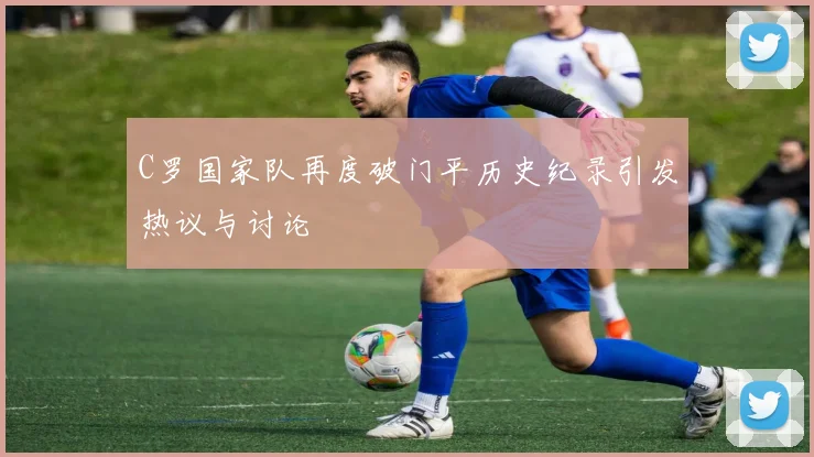 C罗国家队再度破门平历史纪录引发热议与讨论