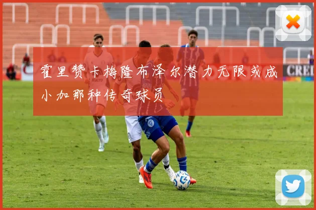 霍里赞卡梅隆布泽尔潜力无限或成小加那种传奇球员
