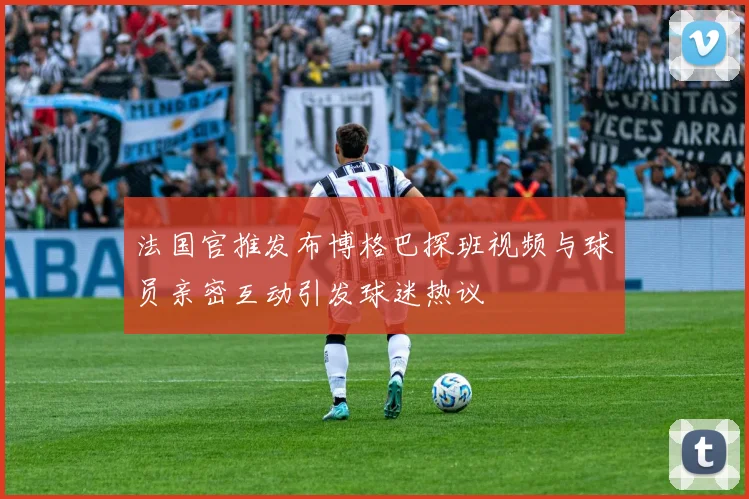 法国官推发布博格巴探班视频与球员亲密互动引发球迷热议
