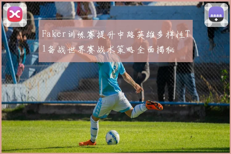 Faker训练赛提升中路英雄多样性T1备战世界赛战术策略全面揭秘